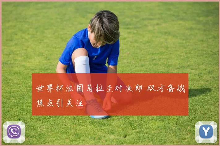 世界杯法国乌拉圭对决即 双方备战焦点引关注