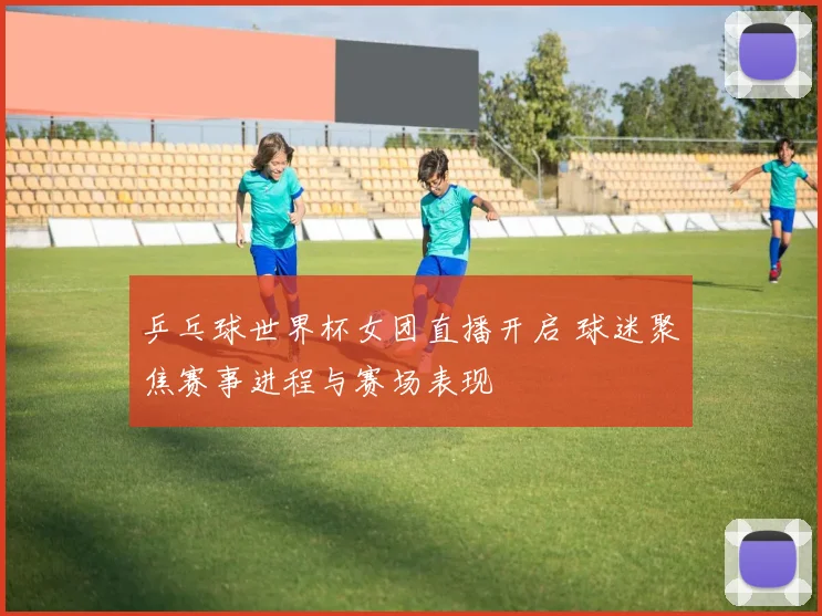 乒乓球世界杯女团直播开启 球迷聚焦赛事进程与赛场表现