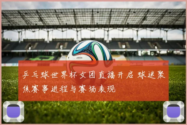 乒乓球世界杯女团直播开启 球迷聚焦赛事进程与赛场表现