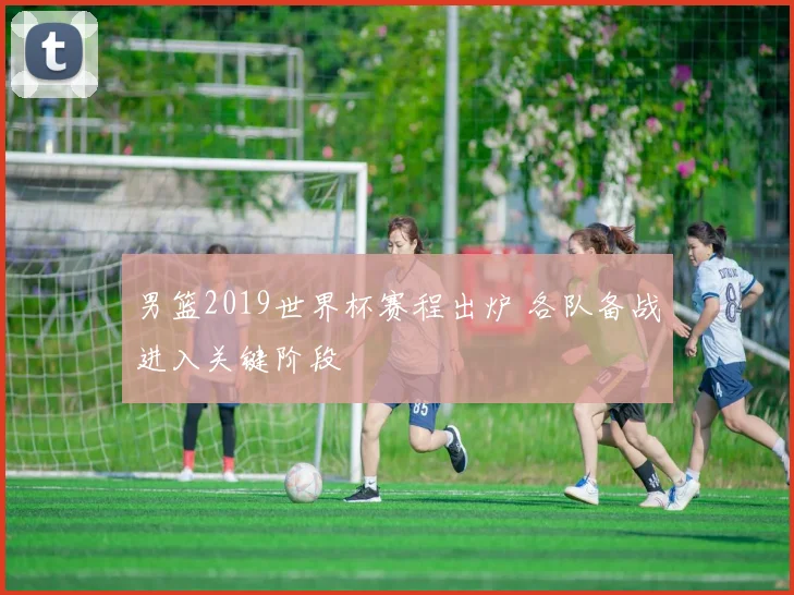 男篮2019世界杯赛程出炉 各队备战进入关键阶段
