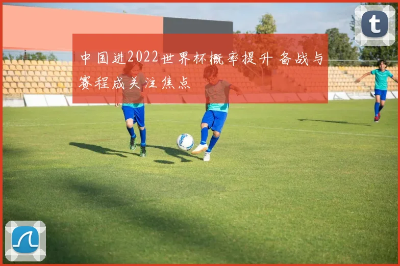 中国进2022世界杯概率提升 备战与赛程成关注焦点