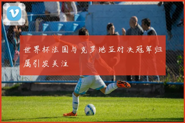 世界杯法国与克罗地亚对决冠军归属引发关注